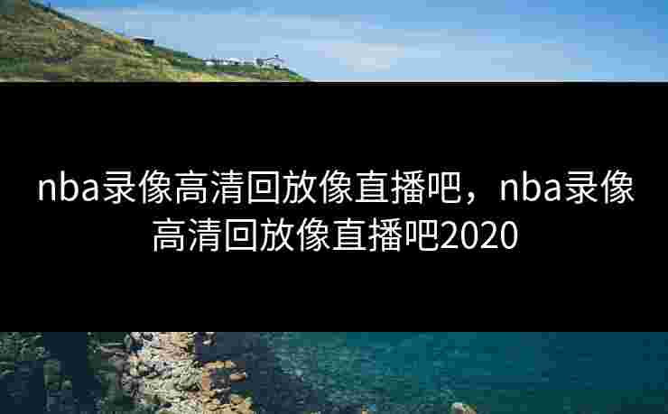 nba录像高清回放像直播吧，nba录像高清回放像直播吧2020