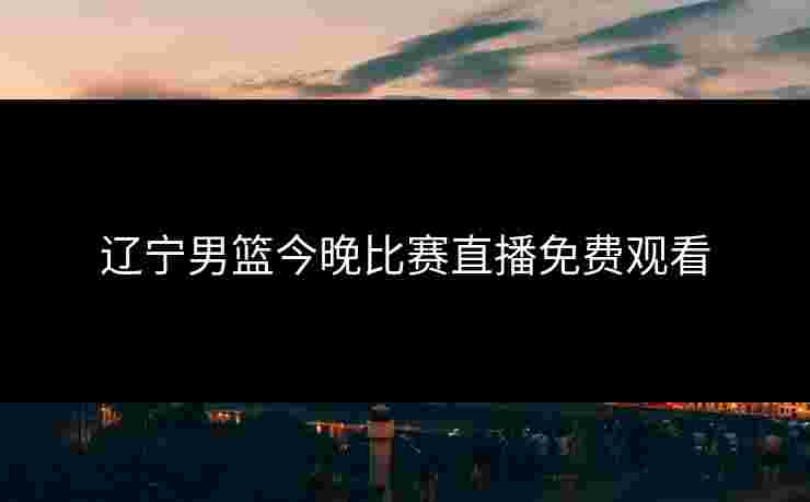 辽宁男篮今晚比赛直播免费观看