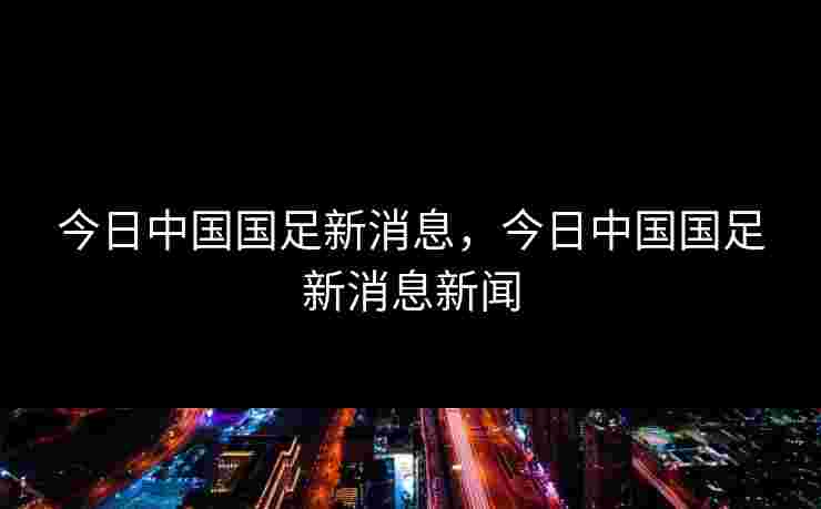 今日中国国足新消息，今日中国国足新消息新闻