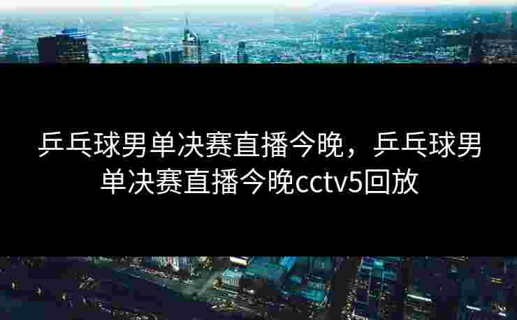 乒乓球男单决赛直播今晚,乒乓球男单决赛直播今晚cctv5回放 乒乓球男单决赛直播今晚,乒乓球男单决赛直播今晚cctv5回放