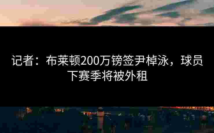 记者：布莱顿200万镑签尹棹泳，球员下赛季将被外租