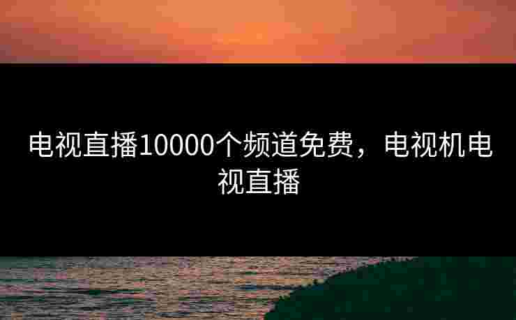 电视直播10000个频道免费，电视机电视直播