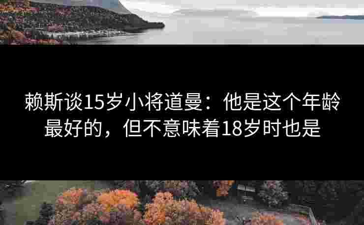 赖斯谈15岁小将道曼：他是这个年龄最好的，但不意味着18岁时也是
