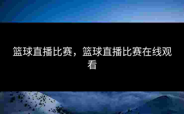 篮球直播比赛，篮球直播比赛在线观看