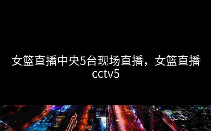 女篮直播中央5台现场直播，女篮直播cctv5