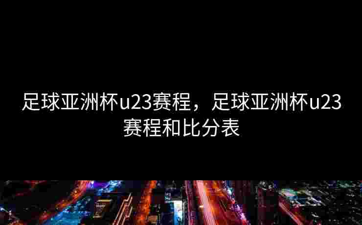 足球亚洲杯u23赛程，足球亚洲杯u23赛程和比分表