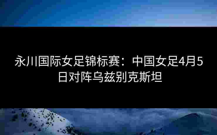 永川国际女足锦标赛：中国女足4月5日对阵乌兹别克斯坦