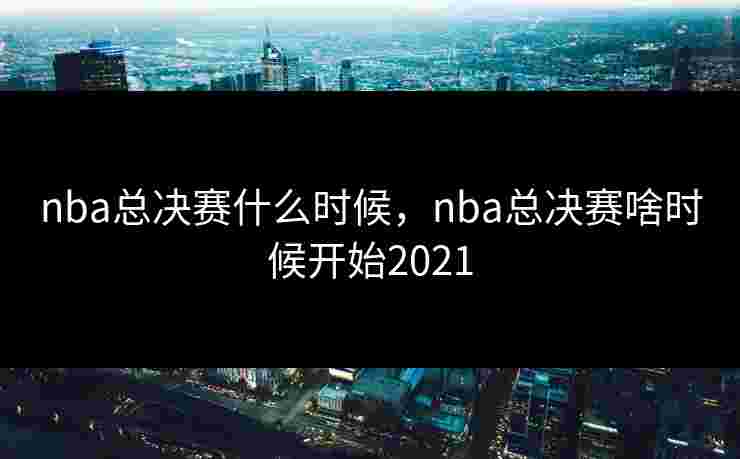 nba总决赛什么时候，nba总决赛啥时候开始2021