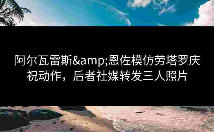 阿尔瓦雷斯&恩佐模仿劳塔罗庆祝动作，后者社媒转发三人照片